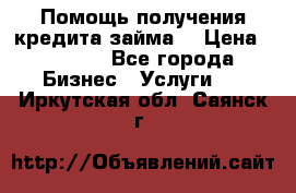 Помощь получения кредита,займа. › Цена ­ 1 000 - Все города Бизнес » Услуги   . Иркутская обл.,Саянск г.